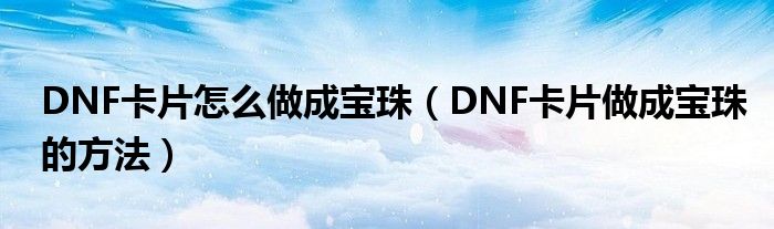 DNF卡片怎么做成宝珠（DNF卡片做成宝珠的方法）