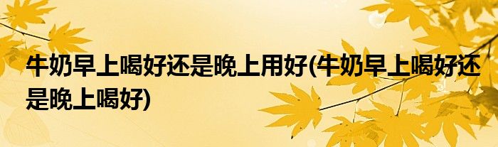 牛奶早上喝好还是晚上用好(牛奶早上喝好还是晚上喝好)