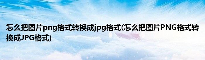怎么把图片png格式转换成jpg格式(怎么把图片PNG格式转换成JPG格式)