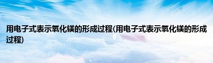 用电子式表示氧化镁的形成过程(用电子式表示氧化镁的形成过程)