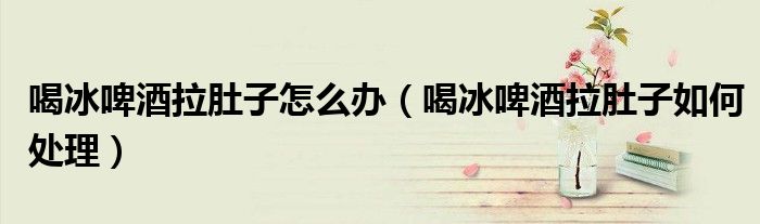 喝冰啤酒拉肚子怎么办（喝冰啤酒拉肚子如何处理）