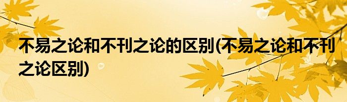 不易之论和不刊之论的区别(不易之论和不刊之论区别)