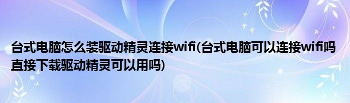 台式电脑怎么装驱动精灵连接wifi(台式电脑可以连接wifi吗 直接下载驱动精灵可以用吗)