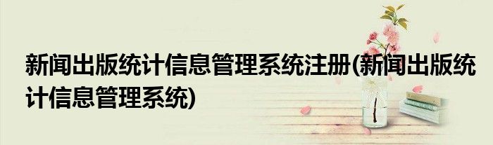 新闻出版统计信息管理系统注册(新闻出版统计信息管理系统)