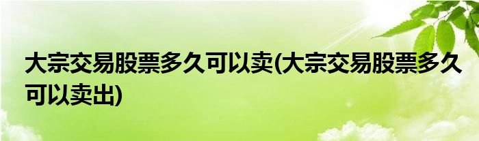 大宗交易股票多久可以卖(大宗交易股票多久可以卖出)