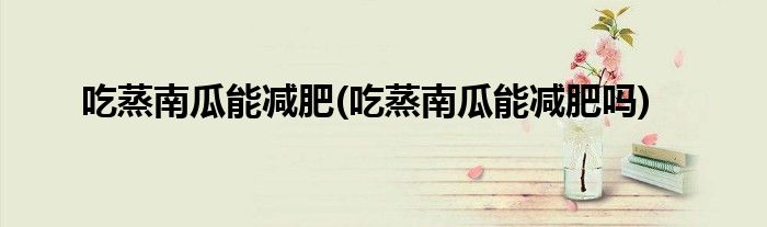 吃蒸南瓜能减肥(吃蒸南瓜能减肥吗)