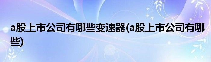 a股上市公司有哪些变速器(a股上市公司有哪些)