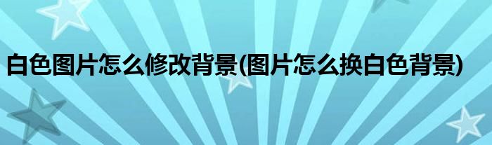 白色图片怎么修改背景(图片怎么换白色背景)