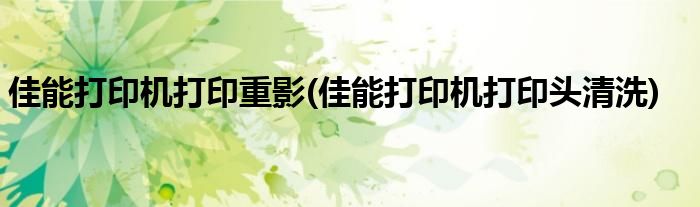 佳能打印机打印重影(佳能打印机打印头清洗)