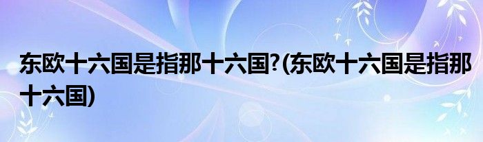 东欧十六国是指那十六国?(东欧十六国是指那十六国)