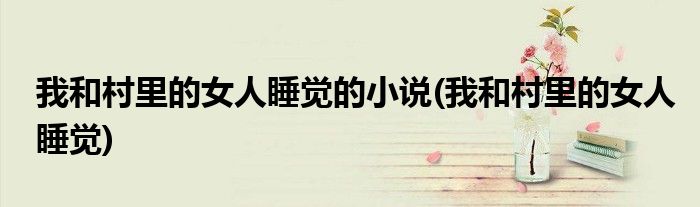我和村里的女人睡觉的小说(我和村里的女人睡觉)
