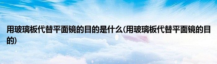 用玻璃板代替平面镜的目的是什么(用玻璃板代替平面镜的目的)