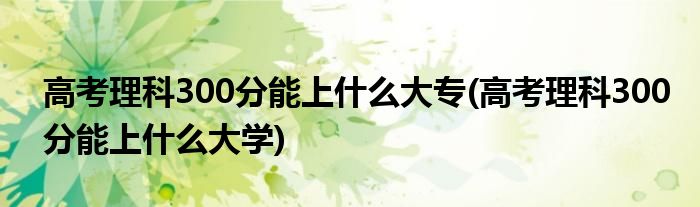 高考理科300分能上什么大专(高考理科300分能上什么大学)