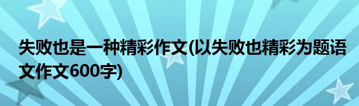 失败也是一种精彩作文(以失败也精彩为题语文作文600字)