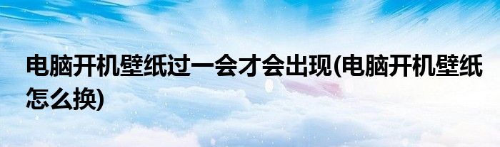 电脑开机壁纸过一会才会出现(电脑开机壁纸怎么换)