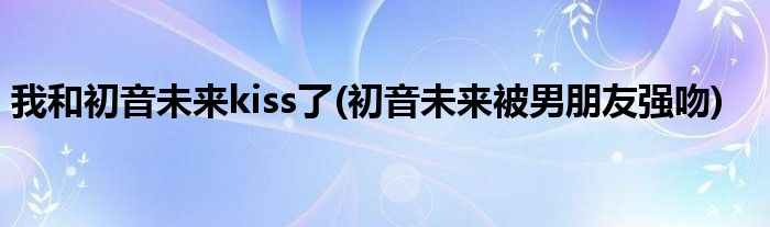 我和初音未来kiss了(初音未来被男朋友强吻)