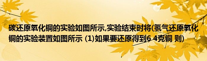 碳还原氧化铜的实验如图所示,实验结束时将(氢气还原氧化铜的实验装置如图所示 (1)如果要还原得到6 4克铜 则)