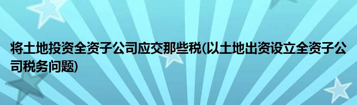 将土地投资全资子公司应交那些税(以土地出资设立全资子公司税务问题)