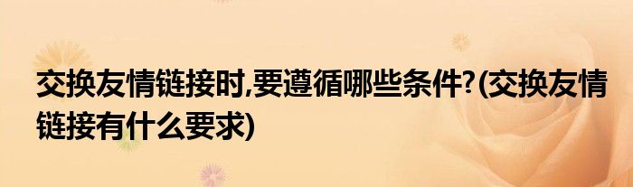交换友情链接时,要遵循哪些条件?(交换友情链接有什么要求)