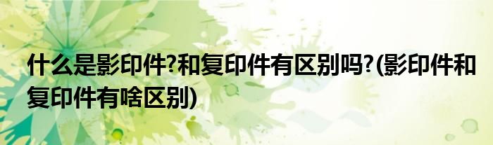 什么是影印件?和复印件有区别吗?(影印件和复印件有啥区别)