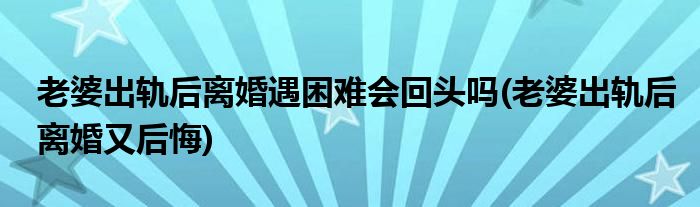 老婆出轨后离婚遇困难会回头吗(老婆出轨后离婚又后悔)