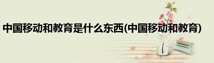 中国移动和教育是什么东西(中国移动和教育)