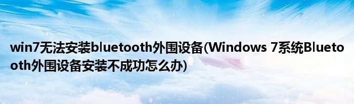 win7无法安装bluetooth外围设备(Windows 7系统Bluetooth外围设备安装不成功怎么办)