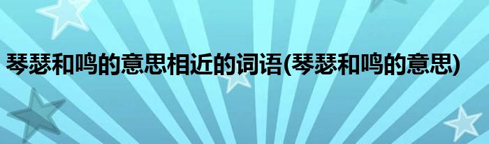 琴瑟和鸣的意思相近的词语(琴瑟和鸣的意思)