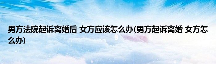 男方法院起诉离婚后 女方应该怎么办(男方起诉离婚 女方怎么办)