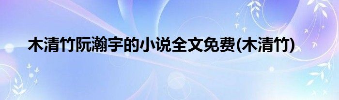 木清竹阮瀚宇的小说全文免费(木清竹)