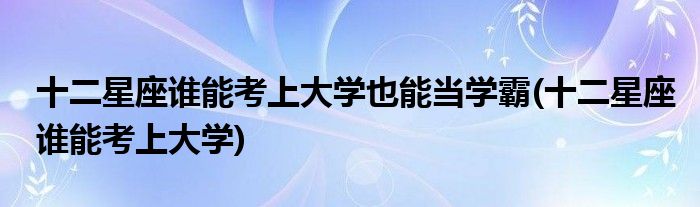 十二星座谁能考上大学也能当学霸(十二星座谁能考上大学)
