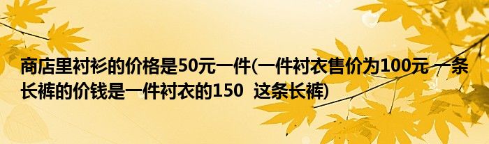 商店里衬衫的价格是50元一件(一件衬衣售价为100元 一条长裤的价钱是一件衬衣的150  这条长裤)