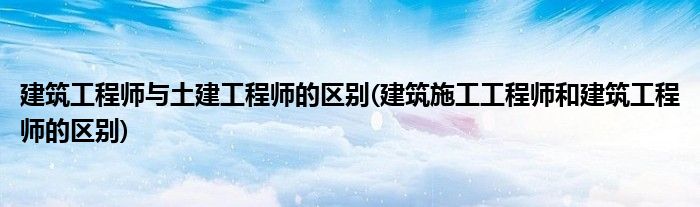 建筑工程师与土建工程师的区别(建筑施工工程师和建筑工程师的区别)