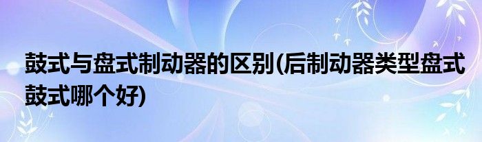 鼓式与盘式制动器的区别(后制动器类型盘式鼓式哪个好)