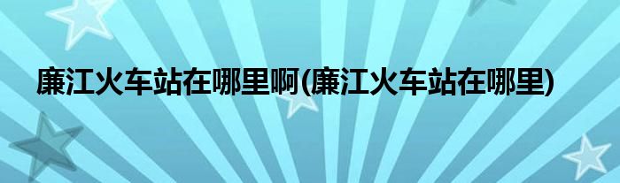 廉江火车站在哪里啊(廉江火车站在哪里)