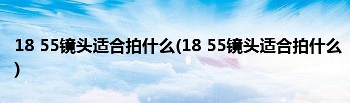18 55镜头适合拍什么(18 55镜头适合拍什么)