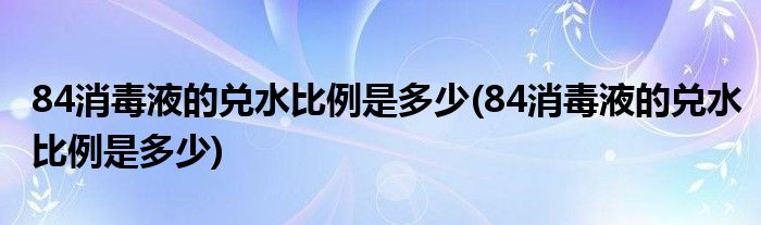 84消毒液的兑水比例是多少(84消毒液的兑水比例是多少)