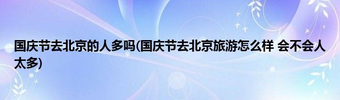 国庆节去北京的人多吗(国庆节去北京旅游怎么样 会不会人太多)