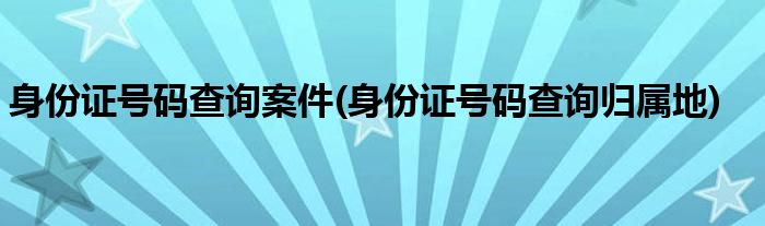 身份证号码查询案件(身份证号码查询归属地)