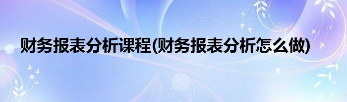 财务报表分析课程(财务报表分析怎么做)