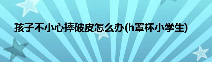 孩子不小心摔破皮怎么办(h罩杯小学生)