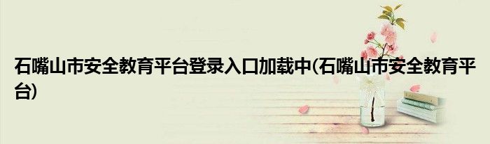 石嘴山市安全教育平台登录入口加载中(石嘴山市安全教育平台)