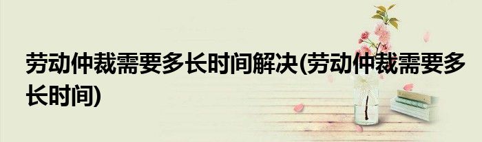 劳动仲裁需要多长时间解决(劳动仲裁需要多长时间)