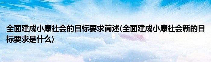 全面建成小康社会的目标要求简述(全面建成小康社会新的目标要求是什么)