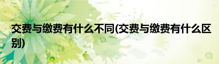 交费与缴费有什么不同(交费与缴费有什么区别)