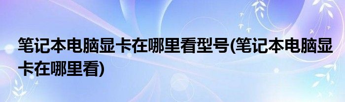 笔记本电脑显卡在哪里看型号(笔记本电脑显卡在哪里看)