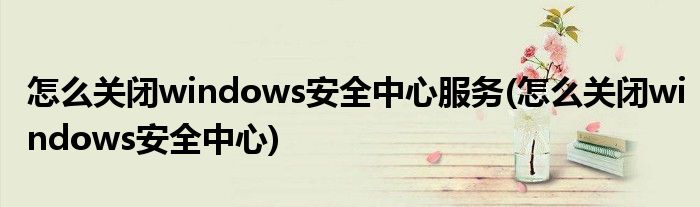 怎么关闭windows安全中心服务(怎么关闭windows安全中心)