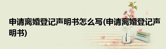 申请离婚登记声明书怎么写(申请离婚登记声明书)