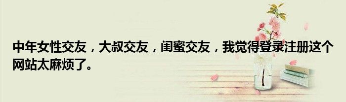 中年女性交友，大叔交友，闺蜜交友，我觉得登录注册这个网站太麻烦了。