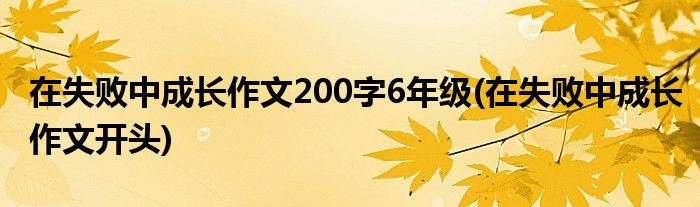 在失败中成长作文200字6年级(在失败中成长作文开头)
